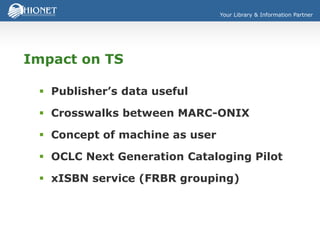 Your Library & Information Partner
Impact on TS
 Publisher’s data useful
 Crosswalks between MARC-ONIX
 Concept of machine as user
 OCLC Next Generation Cataloging Pilot
 xISBN service (FRBR grouping)
 