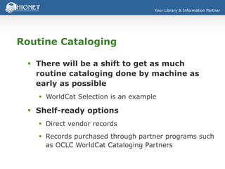 Your Library & Information Partner
Routine Cataloging
 There will be a shift to get as much
routine cataloging done by machine as
early as possible
 WorldCat Selection is an example
 Shelf-ready options
 Direct vendor records
 Records purchased through partner programs such
as OCLC WorldCat Cataloging Partners
 