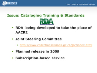 Your Library & Information Partner
Issue: Cataloging Training & Standards
 RDA being developed to take the place of
AACR2
 Joint Steering Committee
 http://www.collectionscanada.gc.ca/jsc/index.html
 Planned release in 2009
 Subscription-based service
 