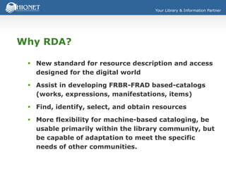 Your Library & Information Partner
Why RDA?
 New standard for resource description and access
designed for the digital world
 Assist in developing FRBR-FRAD based-catalogs
(works, expressions, manifestations, items)
 Find, identify, select, and obtain resources
 More flexibility for machine-based cataloging, be
usable primarily within the library community, but
be capable of adaptation to meet the specific
needs of other communities.
 