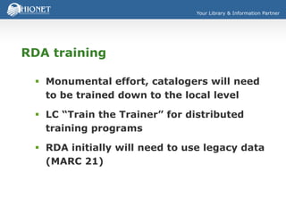 Your Library & Information Partner
RDA training
 Monumental effort, catalogers will need
to be trained down to the local level
 LC “Train the Trainer” for distributed
training programs
 RDA initially will need to use legacy data
(MARC 21)
 