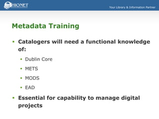 Your Library & Information Partner
Metadata Training
 Catalogers will need a functional knowledge
of:
 Dublin Core
 METS
 MODS
 EAD
 Essential for capability to manage digital
projects
 