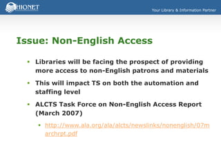 Your Library & Information Partner
Issue: Non-English Access
 Libraries will be facing the prospect of providing
more access to non-English patrons and materials
 This will impact TS on both the automation and
staffing level
 ALCTS Task Force on Non-English Access Report
(March 2007)
 http://www.ala.org/ala/alcts/newslinks/nonenglish/07m
archrpt.pdf
 