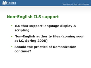 Your Library & Information Partner
Non-English ILS support
 ILS that support language display &
scripting
 Non-English authority files (coming soon
at LC, Spring 2008)
 Should the practice of Romanization
continue?
 
