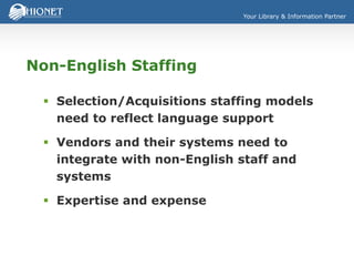 Your Library & Information Partner
Non-English Staffing
 Selection/Acquisitions staffing models
need to reflect language support
 Vendors and their systems need to
integrate with non-English staff and
systems
 Expertise and expense
 