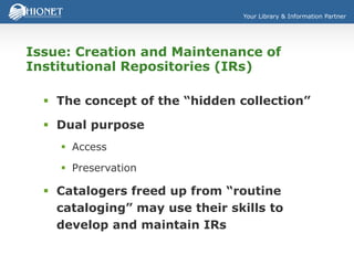 Your Library & Information Partner
Issue: Creation and Maintenance of
Institutional Repositories (IRs)
 The concept of the “hidden collection”
 Dual purpose
 Access
 Preservation
 Catalogers freed up from “routine
cataloging” may use their skills to
develop and maintain IRs
 