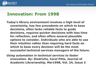Your Library & Information Partner
Innovation: From 1998
Today's library environment involves a high level of
uncertainty, has few precedents on which to base
decisions, often lacks reliable facts to guide
decisions, requires quicker decisions with less time
for reflection, and often offers several plausible
options to consider. Individuals who are able to use
their intuition rather than requiring hard facts on
which to base every decision will be the most
successful technical services managers of the future.
Using automation in technical services to foster
innovation. By: Diedrichs, Carol Pitts, Journal of
Academic Librarianship, Mar1998, Vol. 24, Issue 2
 