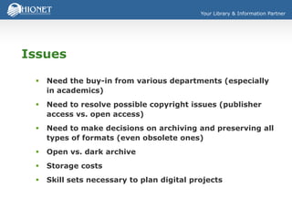 Your Library & Information Partner
Issues
 Need the buy-in from various departments (especially
in academics)
 Need to resolve possible copyright issues (publisher
access vs. open access)
 Need to make decisions on archiving and preserving all
types of formats (even obsolete ones)
 Open vs. dark archive
 Storage costs
 Skill sets necessary to plan digital projects
 
