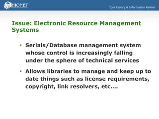 Your Library & Information Partner
Issue: Electronic Resource Management
Systems
 Serials/Database management system
whose control is increasingly falling
under the sphere of technical services
 Allows libraries to manage and keep up to
date things such as license requirements,
copyright, link resolvers, etc….
 