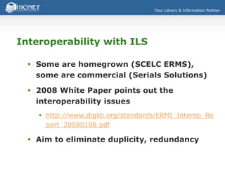 Your Library & Information Partner
Interoperability with ILS
 Some are homegrown (SCELC ERMS),
some are commercial (Serials Solutions)
 2008 White Paper points out the
interoperability issues
 http://www.diglib.org/standards/ERMI_Interop_Re
port_20080108.pdf
 Aim to eliminate duplicity, redundancy
 