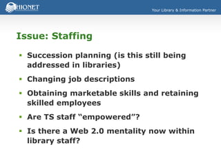 Your Library & Information Partner
Issue: Staffing
 Succession planning (is this still being
addressed in libraries)
 Changing job descriptions
 Obtaining marketable skills and retaining
skilled employees
 Are TS staff “empowered”?
 Is there a Web 2.0 mentality now within
library staff?
 