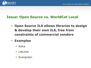 Your Library & Information Partner
Issue: Open Source vs. WorldCat Local
 Open Source ILS allows libraries to design
& develop their own ILS, free from
constraints of commercial vendors
 Examples
 Koha
 LibLime
 Evergreen
 