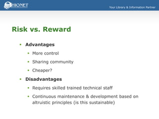 Your Library & Information Partner
Risk vs. Reward
 Advantages
 More control
 Sharing community
 Cheaper?
 Disadvantages
 Requires skilled trained technical staff
 Continuous maintenance & development based on
altruistic principles (is this sustainable)
 