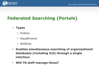 Your Library & Information Partner
Federated Searching (Portals)
 Types
 Endeca
 AquaBrowser
 WebFeat
 Enables simultaneous searching of organizational
databases (including ILS) through a single
interface
 Will TS staff manage these?
 