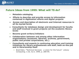 Your Library & Information Partner
Future Ideas from 1999: What will TS do?
 Metadata cataloging
 Efforts to describe and provide access to information
contained in digitization efforts and digital projects
 Access and description of electronic and Internet resources in
all its myriad forms
 Consultants for database design and development for faculty
and staff involved in grant projects (at the academic library
level)
 Become grant writers/initiators
 Collaboration between and among other information
organizations (museums, libraries, archives, government,
public and private corporations, etc.)
 Consultants and experts in continuing education and training
initiatives for library professionals and staff, both on-the-job
and in librarianship itself
 Brad Eden, “Technical Services: a vision for the future” Library
Computing, v.18, no.4, 1999, p. 289-94.
 