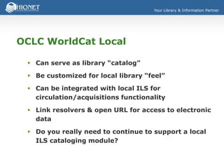 Your Library & Information Partner
OCLC WorldCat Local
 Can serve as library “catalog”
 Be customized for local library “feel”
 Can be integrated with local ILS for
circulation/acquisitions functionality
 Link resolvers & open URL for access to electronic
data
 Do you really need to continue to support a local
ILS cataloging module?
 