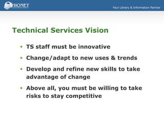Your Library & Information Partner
Technical Services Vision
 TS staff must be innovative
 Change/adapt to new uses & trends
 Develop and refine new skills to take
advantage of change
 Above all, you must be willing to take
risks to stay competitive
 