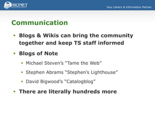 Your Library & Information Partner
Communication
 Blogs & Wikis can bring the community
together and keep TS staff informed
 Blogs of Note
 Michael Steven’s “Tame the Web”
 Stephen Abrams “Stephen’s Lighthouse”
 David Bigwood’s “Catalogblog”
 There are literally hundreds more
 
