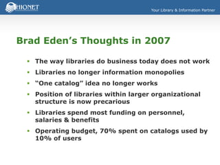 Your Library & Information Partner
Brad Eden’s Thoughts in 2007
 The way libraries do business today does not work
 Libraries no longer information monopolies
 “One catalog” idea no longer works
 Position of libraries within larger organizational
structure is now precarious
 Libraries spend most funding on personnel,
salaries & benefits
 Operating budget, 70% spent on catalogs used by
10% of users
 