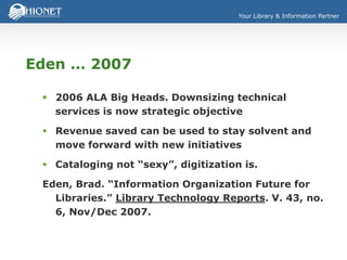 Your Library & Information Partner
Eden … 2007
 2006 ALA Big Heads. Downsizing technical
services is now strategic objective
 Revenue saved can be used to stay solvent and
move forward with new initiatives
 Cataloging not “sexy”, digitization is.
Eden, Brad. “Information Organization Future for
Libraries.” Library Technology Reports. V. 43, no.
6, Nov/Dec 2007.
 