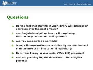 Your Library & Information Partner
Questions
1. Do you feel that staffing in your library will increase or
decrease over the next 5 years?
2. Are the job descriptions in your library being
continuously maintained and updated?
3. Are you considering a new ILS?
4. Is your library/institution considering the creation and
maintenance of an institutional repository?
5. Does your library have a social (Web 2.0) presence?
6. Are you planning to provide access to Non-English
patrons?
 