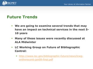 Your Library & Information Partner
Future Trends
 We are going to examine several trends that may
have an impact on technical services in the next 5-
10 years
 Many of these issues were recently discussed at
ALA Midwinter
 LC Working Group on Future of Bibliographic
Control:
 http://www.loc.gov/bibliographic-future/news/lcwg-
ontherecord-jan08-final.pdf
 
