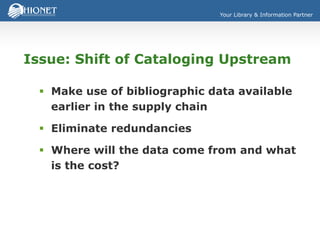 Your Library & Information Partner
Issue: Shift of Cataloging Upstream
 Make use of bibliographic data available
earlier in the supply chain
 Eliminate redundancies
 Where will the data come from and what
is the cost?
 
