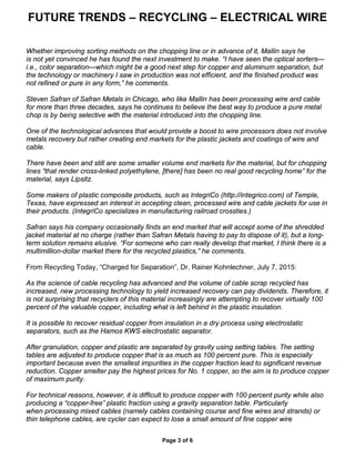 FUTURE TRENDS – RECYCLING – ELECTRICAL WIRE
Page 3 of 6
Whether improving sorting methods on the chopping line or in advance of it, Mallin says he
is not yet convinced he has found the next investment to make. “I have seen the optical sorters—
i.e., color separation—which might be a good next step for copper and aluminum separation, but
the technology or machinery I saw in production was not efficient, and the finished product was
not refined or pure in any form,” he comments.
Steven Safran of Safran Metals in Chicago, who like Mallin has been processing wire and cable
for more than three decades, says he continues to believe the best way to produce a pure metal
chop is by being selective with the material introduced into the chopping line.
One of the technological advances that would provide a boost to wire processors does not involve
metals recovery but rather creating end markets for the plastic jackets and coatings of wire and
cable.
There have been and still are some smaller volume end markets for the material, but for chopping
lines “that render cross-linked polyethylene, [there] has been no real good recycling home” for the
material, says Lipsitz.
Some makers of plastic composite products, such as IntegriCo (http://integrico.com) of Temple,
Texas, have expressed an interest in accepting clean, processed wire and cable jackets for use in
their products. (IntegriCo specializes in manufacturing railroad crossties.)
Safran says his company occasionally finds an end market that will accept some of the shredded
jacket material at no charge (rather than Safran Metals having to pay to dispose of it), but a long-
term solution remains elusive. “For someone who can really develop that market, I think there is a
multimillion-dollar market there for the recycled plastics,” he comments.
From Recycling Today, “Charged for Separation”, Dr. Rainer Kohnlechner, July 7, 2015:
As the science of cable recycling has advanced and the volume of cable scrap recycled has
increased, new processing technology to yield increased recovery can pay dividends. Therefore, it
is not surprising that recyclers of this material increasingly are attempting to recover virtually 100
percent of the valuable copper, including what is left behind in the plastic insulation.
It is possible to recover residual copper from insulation in a dry process using electrostatic
separators, such as the Hamos KWS electrostatic separator.
After granulation, copper and plastic are separated by gravity using setting tables. The setting
tables are adjusted to produce copper that is as much as 100 percent pure. This is especially
important because even the smallest impurities in the copper fraction lead to significant revenue
reduction. Copper smelter pay the highest prices for No. 1 copper, so the aim is to produce copper
of maximum purity.
For technical reasons, however, it is difficult to produce copper with 100 percent purity while also
producing a “copper-free” plastic fraction using a gravity separation table. Particularly
when processing mixed cables (namely cables containing course and fine wires and strands) or
thin telephone cables, are cycler can expect to lose a small amount of fine copper wire
 