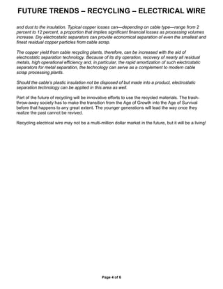 FUTURE TRENDS – RECYCLING – ELECTRICAL WIRE
Page 4 of 6
and dust to the insulation. Typical copper losses can—depending on cable type—range from 2
percent to 12 percent, a proportion that implies significant financial losses as processing volumes
increase. Dry electrostatic separators can provide economical separation of even the smallest and
finest residual copper particles from cable scrap.
The copper yield from cable recycling plants, therefore, can be increased with the aid of
electrostatic separation technology. Because of its dry operation, recovery of nearly all residual
metals, high operational efficiency and, in particular, the rapid amortization of such electrostatic
separators for metal separation, the technology can serve as a complement to modern cable
scrap processing plants.
Should the cable’s plastic insulation not be disposed of but made into a product, electrostatic
separation technology can be applied in this area as well.
Part of the future of recycling will be innovative efforts to use the recycled materials. The trash-
throw-away society has to make the transition from the Age of Growth into the Age of Survival
before that happens to any great extent. The younger generations will lead the way once they
realize the past cannot be revived.
Recycling electrical wire may not be a multi-million dollar market in the future, but it will be a living!
 
