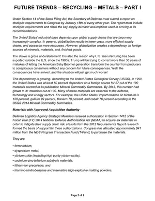 FUTURE TRENDS – RECYCLING – METALS – PART I
Page 2 of 9
Under Section 14 of the Stock Piling Act, the Secretary of Defense must submit a report on
stockpile requirements to Congress by January 15th of every other year. The report must include
stockpile requirements and detail the key supply-demand assumptions used in arriving at its
recommendations.
The United States’ industrial base depends upon global supply chains that are becoming
increasingly complex. In general, globalization results in lower costs, more efficient supply
chains, and access to more resources. However, globalization creates a dependency on foreign
sources of minerals, materials, and, finished goods.
The above is gross understatement! It is also the reason why U.S. manufacturing has been
exported outside the U.S. since the 1980s. Trump will be trying to correct more than 30 years of
mistakes of letting the American Baby Boomer generation transform the country from producers
to conspicuous consumers without any concern for future consequences. Well, the
consequences have arrived, and the situation will just get much worse!
This dependency is growing. According to the United States Geological Survey (USGS), in 1999
the United States was at least 50 percent dependent on a foreign source for 27 out of the 100
materials covered in its publication Mineral Commodity Summaries. By 2013, this number had
grown to 41 materials out of 100. Many of these materials are essential to the defense,
technology and energy sectors. For example, the United States’ import reliance on tantalum is
100 percent, gallium 99 percent, titanium 79 percent, and cobalt 76 percent according to the
USGS 2014 Mineral Commodity Summaries.
Materials with Approved Acquisition Authority
Defense Logistics Agency Strategic Materials received authorization in Section 1412 of the
Fiscal Year (FY) 2014 National Defense Authorization Act (NDAA) to acquire six materials in
order to mitigate their supply chain risk. Results from the 2013 Requirements Report research
formed the basis of support for these authorizations. Congress has allocated approximately $41
million from the NDS Program Transaction Fund (T-Fund) to purchase the materials.
They are
• ferroniobium,
• dysprosium metal,
• yttrium oxide (including high purity yttrium oxide),
• cadmium-zinc-tellurium substrate materials,
• lithium-ion precursors, and
• triamino-trinitrobenzene and insensitive high-explosive molding powders.
 