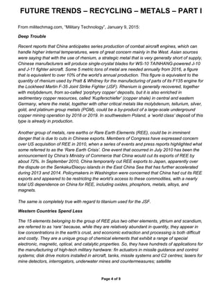 FUTURE TRENDS – RECYCLING – METALS – PART I
Page 4 of 9
From militechmag.com, “Military Technology”, January 9, 2015:
Deep Trouble
Recent reports that China anticipates series production of combat aircraft engines, which can
handle higher internal temperatures, were of great concern mainly in the West. Asian sources
were saying that with the use of rhenium, a strategic metal that is very generally short of supply,
Chinese manufacturers will produce single-crystal blades for WS-10 TAINHANG-powered J-10
and J-11 fighter aircraft. Some 5 metric tons of metal are needed annually from 2016, a figure
that is equivalent to over 10% of the world’s annual production. This figure is equivalent to the
quantity of rhenium used by Pratt & Whitney for the manufacturing of parts of its F135 engine for
the Lockheed Martin F-35 Joint Strike Fighter (JSF). Rhenium is generally recovered, together
with molybdenum, from so-called ‘porphyry copper’ deposits, but it is also enriched in
sedimentary copper resources, called ‘Kupferschiefer’ (copper shale) in central and eastern
Germany, where the metal, together with other critical metals like molybdenum, tellurium, silver,
gold, and platinum group metals (PGM), could be a by-product of a large-scale underground
copper mining operation by 2018 or 2019. In southwestern Poland, a ‘world class’ deposit of this
type is already in production.
Another group of metals, rare earths or Rare Earth Elements (REE), could be in imminent
danger that is due to cuts in Chinese exports. Members of Congress have expressed concern
over US acquisition of REE in 2010, when a series of events and press reports highlighted what
some referred to as the ‘Rare Earth Crisis’. One event that occurred in July 2010 has been the
announcement by China’s Ministry of Commerce that China would cut its exports of REE by
about 72%. In September 2010, China temporarily cut REE exports to Japan, apparently over
the dispute on the Senkaku/Diaoyu islands in the East China Sea that has further accelerated
during 2013 and 2014. Policymakers in Washington were concerned that China had cut its REE
exports and appeared to be restricting the world’s access to these commodities, with a nearly
total US dependence on China for REE, including oxides, phosphors, metals, alloys, and
magnets.
The same is completely true with regard to titanium used for the JSF.
Western Countries Spend Less
The 15 elements belonging to the group of REE plus two other elements, yttrium and scandium,
are referred to as ‘rare’ because, while they are relatively abundant in quantity, they appear in
low concentrations in the earth’s crust, and economic extraction and processing is both difficult
and costly. They are a unique group of chemical elements that exhibit a range of special
electronic, magnetic, optical, and catalytic properties. So, they have hundreds of applications for
the manufacturing of high-tech military hardware: fin actuators in missile guidance and control
systems; disk drive motors installed in aircraft, tanks, missile systems and C2 centres; lasers for
mine detectors, interrogators, underwater mines and countermeasures; satellite
 