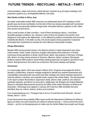 FUTURE TRENDS – RECYCLING – METALS – PART I
Page 5 of 9
communications, radars and sonars; optical devices; ceramics (e.g. jet engine coatings); and
propulsion systems (e.g. rechargeable batteries, fuel cells)
Rare Earths at Risk in Africa, Asia
So-called ‘carbonatite-hosted’ REE resources are widespread (some 527 complexes of this
genetic type are known worldwide), but the bulk of them are closely associated with continental
environments and generally related to large-scale, intra-plate fractures, grabens or rifts, rather
than oceanic environments…
Only a small number of other countries – most of them developing nations – host these
favorable geologic conditions, too. However, some of them are located in the world’s most
dangerous crisis regions like Afghanistan, or are affected by political uncertainties and economic
instability like Bolivia. In the latter country, US and European mining exploration companies
terminated their investments to develop the Cerro Manomo Carbonatite Complex.
Cheap Alternatives
Besides REE and by-product niobium, the defense industry is highly dependent upon other
critical metals: nickel; cobalt; chromium; tungsten (decreasing mine production in Austria;
continuing mining operations in Brazil, South Korea, Spain; new projects in Germany, Portugal,
UK); lithium; tin (new mining ventures in Germany, Morocco, Spain); tantalum (Ghurayyah
tantalum-niobium-REE project in Saudi Arabia awaiting approval); and gallium, germanium and
indium. Both germanium and indium are contained in flat screen displays and laptops.
Conclusion
In a seven-page report, which was issued in March 2012, Congress encouraged the DoD to
develop a collaborative, long-term strategy designed to identify any material weaknesses and
vulnerabilities associated with rare earths and other strategic and critical materials required to
meet the defense, industrial, and essential civilian needs of the United States. The list presented
in the report contains ferroniobium, dysprosium metal, yttrium oxide, cadmium zinc tellurium
substrate materials, and lithium ion precursors. Additionally, the Strategic and Critical Materials
Report on Stockpile Requirements issued by the Office of the Under Secretary of Defense for
Acquisition, Technology and Logistics in January 2013 lists four REE shortfalls that were
identified; they are: erbium, terbium, thulium and scandium.
From breakingdefense.com, “Pentagon fails to Act on Crucial Rare Earth Minerals”, Richard
Whittle, March 1, 2016:
A new Government Accountability Office report scolds the Department of Defense for failing to
figure out which rare earth elements are critical to national security — China controls the world
market — and for not developing plans to make sure the United States has enough even though
 
