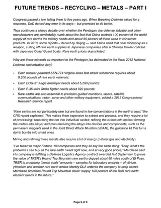 FUTURE TRENDS – RECYCLING – METALS – PART I
Page 6 of 9
Congress passed a law telling them to five years ago. When Breaking Defense asked for a
response, DoD denied any error in its ways – but promised to do better.
Thus continues a sleepy debate over whether the Pentagon, the defense industry and other
manufacturers are comfortably numb about the fact that China controls 100 percent of the world
supply of rare earths the military needs and about 85 percent of those used in consumer
products. In 2010, some reports – denied by Beijing — said China used that near monopoly as a
weapon, cutting off rare earth supplies to Japanese companies after a Chinese trawler collided
with Japanese Coast Guard boats. Rare earth prices skyrocketed.
Why are these minerals so important to the Pentagon (as delineated in the fiscal 2012 National
Defense Authorization Act)?
 Each nuclear-powered SSN-774 Virginia-class fast attack submarine requires about
9,200 pounds of rare earth minerals;
 Each DDG-51 Aegis destroyer needs about 5,200 pounds;
 Each F-35 Joint Strike fighter needs about 920 pounds;
 Rare earths are also essential to precision-guided munitions, lasers, satellite
communications, radar, sonar and other military equipment, added a 2013 Congressional
Research Service report.
“Rare earths are not particularly rare but are found in low concentrations in the earth’s crust,” the
CRS report explained. This makes them expensive to extract and process, and they require a lot
of processing: separating the ore into individual oxides; refining the oxides into metals; forming
the metals into alloys; and manufacturing the alloys into devices and components, such as the
permanent magnets used in the Joint Direct Attack Munition (JDAM), the guidance kit that turns
dumb bombs into smart ones.
Mining and refining these metals also require a lot of energy (natural gas and electricity).
“I’ve talked to major Fortune 100 companies and they all say the same thing: ‘Tony, what’s the
problem? I can buy all the rare earth I want right now, and at very good prices,” Marchese said.
His company is fulfilling a Defense Logistics Agency contract awarded last September to prove
the value of TRER’s Round Top Mountain rare earths deposit about 80 miles south of El Paso.
TRER is producing “bench scale” amounts – samples for laboratory analysis – of yttrium,
ytterbium and another rare earth whose identity DLA ordered the company to keep secret.
Marchese promises Round Top Mountain could “supply 100 percent of the DoD rare earth
element needs in the future.”
 