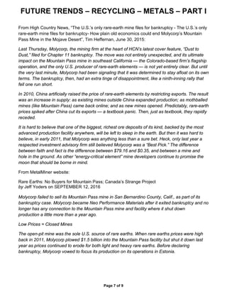 FUTURE TRENDS – RECYCLING – METALS – PART I
Page 7 of 9
From High Country News, “The U.S.’s only rare-earth mine files for bankruptcy - The U.S.’s only
rare-earth mine files for bankruptcy- How plain old economics could end Molycorp’s Mountain
Pass Mine in the Mojave Desert”, Tim Heffernan, June 30, 2015:
Last Thursday, Molycorp, the mining firm at the heart of HCN’s latest cover feature, “Dust to
Dust,” filed for Chapter 11 bankruptcy. The move was not entirely unexpected, and its ultimate
impact on the Mountain Pass mine in southeast California — the Colorado-based firm’s flagship
operation, and the only U.S. producer of rare-earth elements — is not yet entirely clear. But until
the very last minute, Molycorp had been signaling that it was determined to stay afloat on its own
terms. The bankruptcy, then, had an extra tinge of disappointment, like a ninth-inning rally that
fell one run short.
In 2010, China artificially raised the price of rare-earth elements by restricting exports. The result
was an increase in supply: as existing mines outside China expanded production; as mothballed
mines (like Mountain Pass) came back online; and as new mines opened. Predictably, rare-earth
prices spiked after China cut its exports — a textbook panic. Then, just as textbook, they rapidly
receded.
It is hard to believe that one of the biggest, richest ore deposits of its kind, backed by the most
advanced production facility anywhere, will be left to sleep in the earth. But then it was hard to
believe, in early 2011, that Molycorp was anything less than a sure bet. Heck, only last year a
respected investment advisory firm still believed Molycorp was a “Best Pick.” The difference
between faith and fact is the difference between $79.16 and $0.35, and between a mine and
hole in the ground. As other “energy-critical element” mine developers continue to promise the
moon that should be borne in mind.
From MetalMiner website:
Rare Earths: No Buyers for Mountain Pass; Canada’s Strange Project
by Jeff Yoders on SEPTEMBER 12, 2016
Molycorp failed to sell its Mountain Pass mine in San Bernardino County, Calif., as part of its
bankruptcy case. Molycorp became Neo Performance Materials after it exited bankruptcy and no
longer has any connection to the Mountain Pass mine and facility where it shut down
production a little more than a year ago.
Low Prices = Closed Mines
The open-pit mine was the sole U.S. source of rare earths. When rare earths prices were high
back in 2011, Molycorp plowed $1.5 billion into the Mountain Pass facility but shut it down last
year as prices continued to erode for both light and heavy rare earths. Before declaring
bankruptcy, Molycorp vowed to focus its production on its operations in Estonia.
 