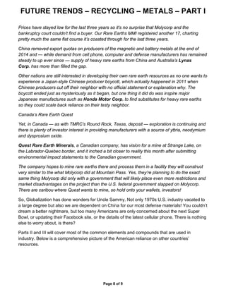 FUTURE TRENDS – RECYCLING – METALS – PART I
Page 8 of 9
Prices have stayed low for the last three years so it’s no surprise that Molycorp and the
bankruptcy court couldn’t find a buyer. Our Rare Earths MMI registered another 17, charting
pretty much the same flat course it’s coasted through for the last three years.
China removed export quotas on producers of the magnetic and battery metals at the end of
2014 and — while demand from cell phone, computer and defense manufacturers has remained
steady to up ever since — supply of heavy rare earths from China and Australia’s Lynas
Corp. has more than filled the gap.
Other nations are still interested in developing their own rare earth resources as no one wants to
experience a Japan-style Chinese producer boycott, which actually happened in 2011 when
Chinese producers cut off their neighbor with no official statement or explanation why. The
boycott ended just as mysteriously as it began, but one thing it did do was inspire major
Japanese manufactures such as Honda Motor Corp. to find substitutes for heavy rare earths
so they could scale back reliance on their testy neighbor.
Canada’s Rare Earth Quest
Yet, in Canada — as with TMRC’s Round Rock, Texas, deposit — exploration is continuing and
there is plenty of investor interest in providing manufacturers with a source of yttria, neodymium
and dysprosium oxide.
Quest Rare Earth Minerals, a Canadian company, has vision for a mine at Strange Lake, on
the Labrador-Quebec border, and it inched a bit closer to reality this month after submitting
environmental impact statements to the Canadian government.
The company hopes to mine rare earths there and process them in a facility they will construct
very similar to the what Molycorp did at Mountain Pass. Yes, they’re planning to do the exact
same thing Molycorp did only with a government that will likely place even more restrictions and
market disadvantages on the project than the U.S. federal government slapped on Molycorp.
There are caribou where Quest wants to mine, so hold onto your wallets, investors!
So, Globalization has done wonders for Uncle Sammy. Not only 1970s U.S. industry vacated to
a large degree but also we are dependent on China for our most defense materials! You couldn’t
dream a better nightmare, but too many Americans are only concerned about the next Super
Bowl, or updating their Facebook site, or the details of the latest cellular phone. There is nothing
else to worry about, is there?
Parts II and III will cover most of the common elements and compounds that are used in
industry. Below is a comprehensive picture of the American reliance on other countries’
resources.
 