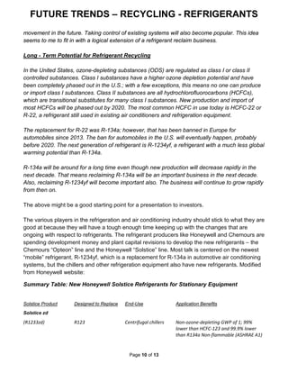 FUTURE TRENDS – RECYCLING - REFRIGERANTS
Page 10 of 13
movement in the future. Taking control of existing systems will also become popular. This idea
seems to me to fit in with a logical extension of a refrigerant reclaim business.
Long - Term Potential for Refrigerant Recycling
In the United States, ozone-depleting substances (ODS) are regulated as class I or class II
controlled substances. Class I substances have a higher ozone depletion potential and have
been completely phased out in the U.S.; with a few exceptions, this means no one can produce
or import class I substances. Class II substances are all hydrochlorofluorocarbons (HCFCs),
which are transitional substitutes for many class I substances. New production and import of
most HCFCs will be phased out by 2020. The most common HCFC in use today is HCFC-22 or
R-22, a refrigerant still used in existing air conditioners and refrigeration equipment.
The replacement for R-22 was R-134a; however, that has been banned in Europe for
automobiles since 2013. The ban for automobiles in the U.S. will eventually happen, probably
before 2020. The next generation of refrigerant is R-1234yf, a refrigerant with a much less global
warming potential than R-134a.
R-134a will be around for a long time even though new production will decrease rapidly in the
next decade. That means reclaiming R-134a will be an important business in the next decade.
Also, reclaiming R-1234yf will become important also. The business will continue to grow rapidly
from then on.
The above might be a good starting point for a presentation to investors.
The various players in the refrigeration and air conditioning industry should stick to what they are
good at because they will have a tough enough time keeping up with the changes that are
ongoing with respect to refrigerants. The refrigerant producers like Honeywell and Chemours are
spending development money and plant capital revisions to develop the new refrigerants – the
Chemours “Opteon” line and the Honeywell “Solstice” line. Most talk is centered on the newest
“mobile” refrigerant, R-1234yf, which is a replacement for R-134a in automotive air conditioning
systems, but the chillers and other refrigeration equipment also have new refrigerants. Modified
from Honeywell website:
Summary Table: New Honeywell Solstice Refrigerants for Stationary Equipment
Solstice Product Designed to Replace End-Use Application Benefits
Solstice zd
(R1233zd) R123 Centrifugal chillers Non-ozone-depleting GWP of 1; 99%
lower than HCFC-123 and 99.9% lower
than R134a Non-flammable (ASHRAE A1)
 