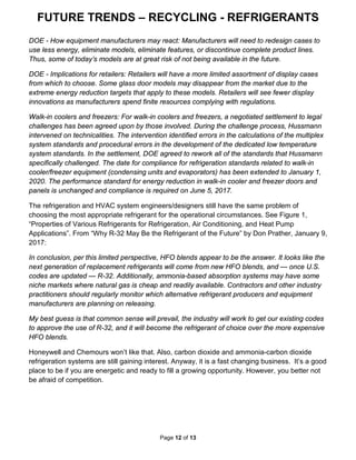 FUTURE TRENDS – RECYCLING - REFRIGERANTS
Page 12 of 13
DOE - How equipment manufacturers may react: Manufacturers will need to redesign cases to
use less energy, eliminate models, eliminate features, or discontinue complete product lines.
Thus, some of today’s models are at great risk of not being available in the future.
DOE - Implications for retailers: Retailers will have a more limited assortment of display cases
from which to choose. Some glass door models may disappear from the market due to the
extreme energy reduction targets that apply to these models. Retailers will see fewer display
innovations as manufacturers spend finite resources complying with regulations.
Walk-in coolers and freezers: For walk-in coolers and freezers, a negotiated settlement to legal
challenges has been agreed upon by those involved. During the challenge process, Hussmann
intervened on technicalities. The intervention identified errors in the calculations of the multiplex
system standards and procedural errors in the development of the dedicated low temperature
system standards. In the settlement, DOE agreed to rework all of the standards that Hussmann
specifically challenged. The date for compliance for refrigeration standards related to walk-in
cooler/freezer equipment (condensing units and evaporators) has been extended to January 1,
2020. The performance standard for energy reduction in walk-in cooler and freezer doors and
panels is unchanged and compliance is required on June 5, 2017.
The refrigeration and HVAC system engineers/designers still have the same problem of
choosing the most appropriate refrigerant for the operational circumstances. See Figure 1,
“Properties of Various Refrigerants for Refrigeration, Air Conditioning, and Heat Pump
Applications”. From “Why R-32 May Be the Refrigerant of the Future” by Don Prather, January 9,
2017:
In conclusion, per this limited perspective, HFO blends appear to be the answer. It looks like the
next generation of replacement refrigerants will come from new HFO blends, and — once U.S.
codes are updated — R-32. Additionally, ammonia-based absorption systems may have some
niche markets where natural gas is cheap and readily available. Contractors and other industry
practitioners should regularly monitor which alternative refrigerant producers and equipment
manufacturers are planning on releasing.
My best guess is that common sense will prevail, the industry will work to get our existing codes
to approve the use of R-32, and it will become the refrigerant of choice over the more expensive
HFO blends.
Honeywell and Chemours won’t like that. Also, carbon dioxide and ammonia-carbon dioxide
refrigeration systems are still gaining interest. Anyway, it is a fast changing business. It’s a good
place to be if you are energetic and ready to fill a growing opportunity. However, you better not
be afraid of competition.
 