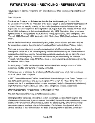 FUTURE TRENDS – RECYCLING - REFRIGERANTS
Page 2 of 13
Recycling and reclaiming refrigerants isn’t a new business. It has been ongoing since the early
1990s.
From Wikipedia:
The Montreal Protocol on Substances that Deplete the Ozone Layer (a protocol to
the Vienna Convention for the Protection of the Ozone Layer) is an international treaty designed
to protect the ozone layer by phasing out the production of numerous substances that are
responsible for ozone depletion. It was agreed on 26 August 1987, and entered into force on 26
August 1989, followed by a first meeting in Helsinki, May 1989. Since then, it has undergone
eight revisions, in 1990 (London), 1991 (Nairobi), 1992 (Copenhagen), 1993 (Bangkok), 1995
(Vienna), 1997 (Montreal), 1998 (Australia), 1999 (Beijing) and 2016 (Kigali), adopted, but not in
force)…
The two ozone treaties have been ratified by 197 parties, which includes 196 states and the
European Union, making them the first universally ratified treaties in United Nations history.
The treaty is structured around several groups of halogenated hydrocarbons that deplete
stratospheric ozone. All of the ozone depleting substances controlled by the Montreal Protocol
contain either chlorine or bromine (substances containing only fluorine do not harm the ozone
layer). Some ozone-depleting substances (ODSs) are not yet controlled by the Montreal
Protocol, including nitrous oxide (N2O) For a table of ozone-depleting substances controlled by
the Montreal Protocol see:
For each group of ODSs, the treaty provides a timetable on which the production of those
substances must be shot out and eventually eliminated.
The first step was to eliminate the production of chlorofluorocarbons, which had been in use
since the 1930s. From Wikipedia:
In 1930, General Motors and DuPont formed Kinetic Chemicals to produce Freon. Their product
was dichlorodifluoromethane and is now designated "Freon-12", "R-12", or "CFC-12". The
number after the R is a refrigerant class number developed by DuPont to systematically identify
single halogenated hydrocarbons, as well as other refrigerants besides halocarbons.
Chlorofluorocarbons (CFCs) Phase-out Management Plan
The stated purpose of the treaty is that the signatory states
"Recognizing that worldwide emissions of certain substances can significantly deplete and
otherwise modify the ozone layer in a manner that is likely to result in adverse effects on human
health and the environment. Determined to protect the ozone layer by taking precautionary
measures to control equitably total global emissions of substances that deplete it with the
ultimate objective of their elimination on the basis of developments in scientific knowledge"
 