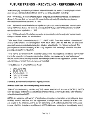 FUTURE TRENDS – RECYCLING - REFRIGERANTS
Page 3 of 13
"Acknowledging that special provision is required to meet the needs of developing countries"
shall accept a series of stepped limits on CFC use and production, including:
from 1991 to 1992 its levels of consumption and production of the controlled substances in
Group I of Annex A do not exceed 150 percent of its calculated levels of production and
consumption of those substances in 1986;
from 1994 its calculated level of consumption and production of the controlled substances in
Group I of Annex A does not exceed, annually, twenty-five percent of its calculated level of
consumption and production in 1986.
from 1996 its calculated level of consumption and production of the controlled substances in
Group I of Annex A does not exceed zero.
There was a faster phase-out of halon-1211, -2402, -1301, There was a slower phase-out (to
zero by 2010) of other substances (halon 1211, 1301, 2402; CFCs 13, 111, 112, etc and some
chemicals were given individual attention (Carbon tetrachloride; 1,1,1-trichloroethane). The
phasing-out of the less damaging HCFCs only began in 1996 and will go on until a complete
phasing-out is achieved by 2030.
There were a few exceptions for "essential uses", where no acceptable substitutes were initially
found (for example, in the past metered dose inhalers commonly used to treat asthma and
chronic obstructive pulmonary disease were exempt) or Halon fire suppression systems used in
submarines and aircraft (but not in general industry).
The substances in Group I of Annex A are:
• CFCl3 (CFC-11)
• CF2Cl2 (CFC-12)
• C2F3Cl3 (CFC-113)
• C2F4Cl2(CFC-114)
• C2F5Cl (CFC-115)
From U.S. Environmental Protection Agency website:
Phaseout of Class II Ozone-Depleting Substances
“Class II” ozone-depleting substances (ODS) have a less than 0.2, and are all (HCFCs). HCFCs
were developed as transitional substitutes for Class I ODS and are subject to a later phaseout
schedule than Class I ODS.
HCFCs are used in a wide variety of applications, including refrigeration, air conditioning, foam
blowing, solvents, aerosols, and fire suppression. Although there are currently 34 HCFCs that
are subject to the phaseout, only a few are commonly used. Historically, the most widely used
include HCFC-22 (usually as a refrigerant), HCFC-141b (as a solvent and foam-blowing agent),
 