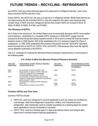 FUTURE TRENDS – RECYCLING - REFRIGERANTS
Page 4 of 13
and HCFC-142b (as a foam-blowing agent and component in refrigerant blends). Learn more
about common HCFCs and their uses.
Some HCFCs, like HCFC-22, are also a component in refrigerant blends. While these blends are
not listed among the 34 controlled HCFCs, they are subject to the same rules because they
contain Class II ODS. Common refrigerant blends that contain HCFC-22 include R-401A, R-
402A, R-408A, R-409A, R-414B, and R-502A.
The Phaseout of HCFCs
As a Party to the (phaseout), the United States must incrementally decrease HCFC consumption
and production, culminating in a complete HCFC phaseout in 2030.HCFC usage must be
reduced to at least 90 percent below baseline levels in 2015 and to at least 99.5 percent below
baseline levels in 2020.Section 605 of the establishes the U.S. phaseout targets for Class II
substances. In 1993, EPA established the phaseout framework and the "worst-first" approach,
which focused first on HCFC-22, HCFC-141b, and HCFC-142b because they have the highest
ozone depletion potentials of all HCFCs.
The U.S. schedule for meeting the Montreal Protocol phaseout requirements is summarized in
the following table.
U.S. Action to Meet the Montreal Protocol Phaseout Schedule
Year to Be Implementation of HCFC Phaseout Regulation Year to Be Percent Reduction in HCFC
Implemented Through Clean Air Act Implemented Consumption and Production
From Baseline
2003 No production or import of HCFC-141b 2004 35.0%
2010 No production or import of HCFC-142b and
HCFC-22, except for use in equipment
manufactured before January 1, 2010 2010 75.0%
2015 No production or import of any other HCFCs,
except as refrigerants in equipment manufactured
before January 1, 2020 2015 90.0%
2020 No production or import of HCFC-142b and
HCFC-22 2020 99.5%
2030 No production or import of any HCFCs 2030 100.0%
US
Common HCFCs and Their Uses
Common HCFCs include:
• HCFC-22: used as a refrigerant in several applications such as unitary air conditioners,
cold storage, retail food refrigeration equipment, chillers, and industrial process
refrigeration. Also historically used (in smaller quantities) as a blowing agent for certain
foam applications and as a propellant in aerosols.
• HCFC-141b: used as a blowing agent in rigid polyurethane foams and integral skim
foams and in aerosol solvent cleaning applications.
 