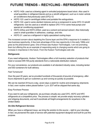 FUTURE TRENDS – RECYCLING - REFRIGERANTS
Page 5 of 13
• HCFC-142b: used as a blowing agent in extruded polystyrene board stock. Also used in
small quantities in refrigerant blends and as a retrofit refrigerant, such as in motor vehicle
air conditioners that previously used (CFC)-12.
• HCFC-123: used in centrifugal chillers and portable fire extinguishers.
• HCFC-124: used in some sterilant mixtures and as a component in some CFC-12 retrofit
refrigerants. Can be used as a retrofit to replace CFC-114 in some heat pumps and
special air conditioning equipment.
• HCFC-225ca and HCFC-225cb: used as a solvent and aerosol solvent. Also historically
used in small quantities in adhesives, coatings, and inks.
• HCFC-21: used as a refrigerant in highly specialized cooling loops
The increased concern about depleting the Ozone layer and the EPA’s response to it created a
new business opportunity. A few took advantage of this new opportunity in the early 1990s and
grew as the phenomenon grew. One of those was Hudson Technologies. I am not promoting
them but offering this as an example of responding early to changing events which are going to
increase in importance in the future. From the Hudson Technologies web site:
Refrigerants
If you need refrigerants, Hudson Technologies offers a full inventory selection of products that
meet or exceed ARI-700 purity standards from a nationwide distribution network.
For your convenience, our products are available in all standard industry sizes, including tanker
and ISO containers for bulk delivery.
Fast Turnaround
Over the past 20 years, we’ve provided hundreds of thousands of pounds of emergency, after-
hours shipments to get our customers up and running as quickly as possible.
We can be reached 24 hours a day, seven days a week for routine and emergency shipments.
In fact, even routine orders placed before 1 p.m. EST will be shipped that same day.
Easy Purchase Process
If you want to sell your refrigerants, we purchase virtually any used CFC, HCFC and HFC
refrigerants at a competitive price. The process is simple: we provide empty recovery cylinders
and shipping documents, and we’ll coordinate all freight arrangements for anywhere in the
United States
On-Site Refrigerant Services
When you have a refrigerant issue, we bring the solution to the source – right to your doorstep.
In fact, we pioneered this style of service with patented equipment designed and built for just this
purpose.
 