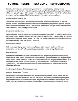 FUTURE TRENDS – RECYCLING - REFRIGERANTS
Page 6 of 13
Whether the refrigerant contamination problem is in a comfort cooling chiller, process
refrigeration system or large industrial system, we’ll complete the job effectively and in a fraction
of the time typically required. We also provide refrigerant and oil testing. Our test results include
a comprehensive analysis of both fluids and tailored service recommendations.
Refrigerant Recovery Service
We provide rapid refrigerant recovery services through our nationwide network of regional
service facilities. Whether routine maintenance or an emergency response is required, we can
mobilize our fleet of tankers and ISO containers to your location. We get the job done efficiently
and in a fraction of the time typically required.
Decontamination Services
We specialize in providing online and offline decontamination solutions for chiller problems. Over
the past 20 years, we’ve solved some of the most complex refrigerant contamination problems in
systems throughout the United States. You’ll find that our decontamination processes are faster
and more thorough than other industry methods.
Reclamation Services
With patented and proprietary technology, Hudson is the industry leader in refrigerant
reclamation services. We offer customized programs for a wide variety of customers.
From Wikipedia:
Refrigerant reclamation is the act of processing used refrigerant gas which has previously
been used in some type of cooling loop such that it meets specifications for new refrigerant gas.
In the United States, the Clean Air Act of 1990 requires that used refrigerant be processed by a
certified reclaimer, which must be licensed by the United States Environmental Protection
Agency (EPA), and the material must be recovered and delivered to the reclaimer by EPA-
certified technicians.
Continuing with Hudson Technology services:
Platinum Reclamation Program
Designed for wholesalers and distributors, this all-inclusive program has no hidden fees, no
excluded services and no hassles. For one low fee, we include a cylinder exchange program,
freight arrangements, cylinder maintenance, refrigerant disposal and a summary report. The
entire process is extremely convenient, and can be customized to meet your specific needs.
 
