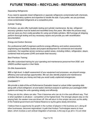 FUTURE TRENDS – RECYCLING - REFRIGERANTS
Page 7 of 13
Separating Refrigerants
If you need to separate mixed refrigerants or separate refrigerants contaminated with chemicals,
we have laboratory systems and expertise to handle the task. If you prefer, we can purchase
cross-contaminated refrigerants at a competitive price.
Cylinder Testing
At Hudson, we also offer hydrostatic testing and cylinder maintenance. By law, refrigerant
recovery cylinders must be tested and recertified every five years. We make the process easy,
and can save you from costly penalties for using out-of-date cylinders. We’ll arrange all shipping,
perform thorough testing and any necessary repairs and provide you with recertification
documentation.
Energy and Carbon Services
Our professional staff of engineers performs energy efficiency and carbon assessments,
engineering and feasibility studies and project development for commercial and industrial
customers. Our expertise serves numerous system areas, including chillers, refrigeration, steam,
combined heat and power (CHP) and waste heat recovery.
Best Practices Training
We offer customized training for your operating and maintenance personnel from DOE- and
UNIDO-certified experts in their fields.
On-Site Assessments
With a high-level, in-depth assessment of your equipment and processes, we pinpoint energy
efficiency and cost-savings opportunities. We can also identify projects and maintenance
activities that save you money and help you avoid costly unplanned emergencies.
ChillSMART™
We provide a state-of-the-art Performance Evaluation based on actual chiller operating data
along with a fluid (refrigerant, oil and water) chemical analysis to optimize your packaged chiller
systems and keep the units operating reliably and efficiently.
If they can do this, others can also. Then it becomes who can do it in the cost efficient way. That
is what capitalism is all about – competition at the highest level. The stronger players stay on the
playing field; the weaker ones are driven off. We will return to this simple rule soon as the ability
of the Federal government and Federal Reserve to rig the game slowly diminishes.
I believe there is opportunity for growth in the number of players in this business as it, along all
other businesses, becomes regionalized. A path that Hudson Technologies seems to have
taken, which involves a sort vertical integration of services, is the way to go all in. It is an initial
 