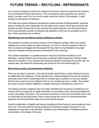 FUTURE TRENDS – RECYCLING - REFRIGERANTS
Page 8 of 13
use to grave management system for refrigerant consumers where the expertise and solutions
are concentrated in fewer organizations. This concentration makes expertise and solutions
easier to access, even if it is on a much smaller scale than Hudson Technologies. It might
develop something like the following.
The initial use to grave refrigerant management system consists of distinguishable, individual
steps in building up, fast or gradually, to a one stop service system. Each step should be well
thought out with a focused eye on the eventual final overall operation and its physical layout.
The overall operation consists of individual sub operations which can be completed one at a
time. These operations are as follows:
Refurbishing and recertifying existing refrigerant cylinders.
This operation consists of removing contents of the refrigerant cylinder, which may contain
refrigerants of various types and vapor pressures, oil, and air. Once the cylinder is cleaned ,
then it is painted and tagged with the proper DOT tag. Next it is hydrotested to the proper
maximum allowable working pressure as described on the vessel tag.
This cylinder essentially is a portable pressure vessel and should be handled as such.
Obviously, moving cylinders around becomes a potential safety hazard and certainly is labor
intensive so logistics is very important and distances between evacuating the cylinder step, the
painting step, and finally the hydrotesting step should be short and well thought out.
Recovering unused, uncontaminated refrigerant.
There are two types of cylinders. One type of cylinder returned has unused refrigerant and can
be refilled with new refrigerant. These cylinders have residual refrigerant that can be reclaimed
since they haven’t been contaminated with oil. Another type of cylinder is a recovery cylinder
that has been used to recover refrigerant from an air conditioning unit or a chiller. This cylinder
has some unknown residual refrigerant, probably compressor lubricating oil, and air in it.
The residual unknown refrigerant has to be either identified and recovered or transferred to an
off spec tank for transport to an offsite incinerator or incinerated on site. Reclaiming refrigerants
is also a possibility in the future. The recovered compressor oil has to be incinerated also or sent
to a lubricating oil recycling center. Here is where we get into more of a chemical production
operation with all the potential safety and environmental hazards.
Careful consideration of logistics will prevent installing and then having to move equipment more
than once. The same goes for buying equipment and having to replace it because it is not
adaptable for expansion of the operation. Avoiding cross contamination of refrigerants will be
consideration in the design of this step.
 