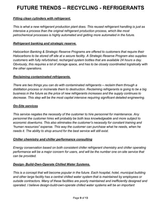 FUTURE TRENDS – RECYCLING - REFRIGERANTS
Page 9 of 13
Filling clean cylinders with refrigerant.
This is what a new refrigerant production plant does. This reused refrigerant handling is just as
intensive a process than the original refrigerant production process, which like most
petrochemical processes is highly automated and getting more automated in the future.
Refrigerant banking and strategic reserve.
Halocarbon Banking & Strategic Reserve Programs are offered to customers that require their
Halocarbons to be stored off site at a secure facility. A Strategic Reserve Program also supplies
customers with fully refurbished, recharged system bottles that are available 24 hours a day.
Obviously, this requires a lot of storage space, and has to be closely coordinated logistically with
the other operations.
Reclaiming contaminated refrigerants.
There are two things you can do with contaminated refrigerants – reclaim them through a
distillation process or incinerate them to destruction. Reclaiming refrigerants is going to be a big
business in the future as the price of new refrigerants increases and the supply continues to
decrease. This step will be the most capital intensive requiring significant detailed engineering.
On-Site services
This service negates the necessity of the customer to hire personnel for maintenance. Any
personnel the customer hires will probably be both less knowledgeable and more subject to
economic downturns. This also eliminates the customer’s necessity for constant training and
“human resources” expense. This way the customer can purchase what he needs, when he
needs it. The ability to shop around for the best service will still exist.
Chiller chemistry and chiller performance consulting
Energy conservation based on both consistent chiller refrigerant chemistry and chiller operating
performance will be a major concern for users, and will be the number one on-site service that
can be provided.
Design- Build-Own-Operate Chilled Water Systems.
This is a concept that will become popular in the future. Each hospital, hotel, municipal building
and other large facility has a central chilled water system that is maintained by employees or
outside contractors. Many of these facilities are poorly maintained and inefficiently designed and
operated. I believe design-build-own-operate chilled water systems will be an important
 