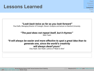 Lessons Learned “ Look back twice as far as you look forward” Paul Saffo, Managing Director of Foresight, Discern Analytics and lecturer at Stanford University. Saffo, P.  (2007) ‘ Six Rules for Effective Forecasting ’,  Harvard Business Review   © 2007 Harvard Business School Publishing Heath, C. and Heath, D.  (2007)  Made to Stick Teacher’s Guide ,  Random House Past Present Future Lessons Tools Act “ The past does not repeat itself, but it rhymes”   Mark Twain “ It will always be easier and more effective to spot a great idea than to generate one, since the world’s creativity will always dwarf yours” Chip Heath, Dan Heath, authors of “Made to Stick” Wikiquote (2010)  Mark Twain  under  Creative Commons 