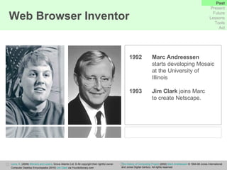 Web Browser Inventor 1992   Marc Andreessen   starts developing Mosaic  at the University of  Illinois 1993 Jim Clark  joins Marc  to create Netscape. Levis, K.  (2009)  Winners and Losers ,  Grove Atlantic Ltd. © All copyright their rightful owner. Computer Desktop Encyclopedia (2010)   Jim Clark  via Yourdictionary.com The History of Computing Project  (2002)  Mark Andreessen  © 1994-99 Jones International  and Jones Digital Century. All rights reserved.  Past Present Future Lessons Tools Act 