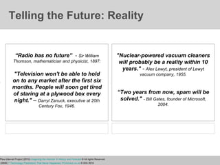 Telling the Future: Reality "Nuclear-powered vacuum cleaners will probably be a reality within 10 years."  -  Alex Lewyt, president of Lewyt vacuum company, 1955. “ Two years from now, spam will be solved."   - Bill Gates, founder of Microsoft, 2004. “ Radio has no future”  -   Sir William Thomson, mathematician and physicist, 1897: "Television won't be able to hold on to any market after the first six months. People will soon get tired of staring at a plywood box every night."  –  Darryl Zanuck, executive at 20th Century Fox, 1946. Elon University/Pew Internet Project (2010)   Imagining the Internet: A History and Forecast  © All rights Reserved Strohmeyer, R. (2009)   7 Technology Predictions That Never Happened ,  PCAdvisor.co.uk  © IDG 2010 