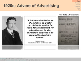 1920s: Advent of Advertising Past Present Future Lessons Tools Act “ It is inconceivable that we should allow so greater possibility for service, for news, for entertainment, for education and for vital commercial purposes to be drowned in advertising chatter” Herbert Hoover,  First National Radio Conference, 1922  First Radio Advertisement Wu, T.  (2010)  The Master Switch , Borzoi Books © All copyright their rightful owner.  Jackson Heights Properties (2010)  Advertisements for Jackson Heights Apartments  © All copyright their rightful owner 