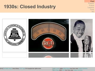 1930s: Closed Industry Past Present Future Lessons Tools Act Wu, T.  (2010)  The Master Switch , Borzoi Books,  AT&T Logo  © All copyright their rightful owner.   bunky’s pickle  (2009)  Walter Barnes  from Flickr under  Creative Commons Steve Parker  (2007)  RCA  from Flickr under  Creative Commons 
